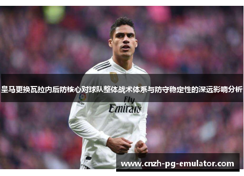 皇马更换瓦拉内后防核心对球队整体战术体系与防守稳定性的深远影响分析