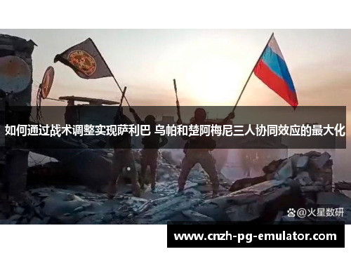 如何通过战术调整实现萨利巴 乌帕和楚阿梅尼三人协同效应的最大化