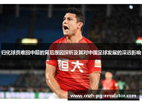 归化球员难回中超的背后原因探析及其对中国足球发展的深远影响