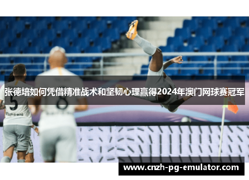 张德培如何凭借精准战术和坚韧心理赢得2024年澳门网球赛冠军