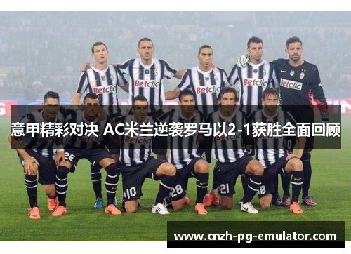 意甲精彩对决 AC米兰逆袭罗马以2-1获胜全面回顾
