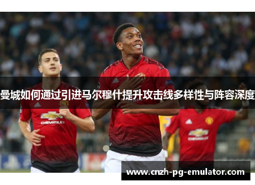 曼城如何通过引进马尔穆什提升攻击线多样性与阵容深度 曼城如何通过引进马尔穆什提升攻击线多样性与阵容深度