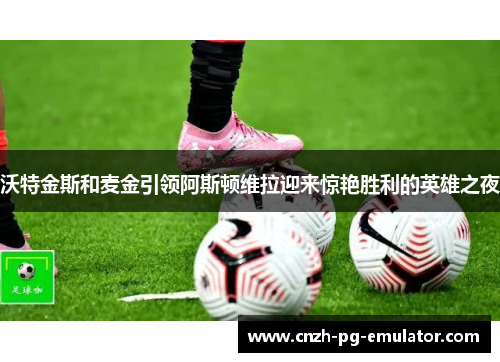 沃特金斯和麦金引领阿斯顿维拉迎来惊艳胜利的英雄之夜