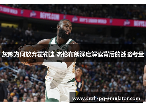 灰熊为何放弃霍勒迪 杰伦布朗深度解读背后的战略考量 灰熊为何放弃霍勒迪 杰伦布朗深度解读背后的战略考量