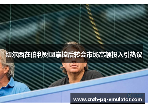 切尔西在伯利财团掌控后转会市场高额投入引热议 切尔西在伯利财团掌控后转会市场高额投入引热议