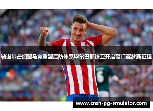 勒诺尔芒加盟马竞重塑后防体系毕尔巴鄂铁卫开启豪门逐梦新征程