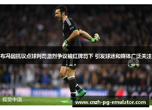 布冯因抗议点球判罚激烈争议被红牌罚下 引发球迷和媒体广泛关注