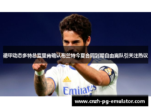 德甲动态多特总监里肯确认布兰特今夏合同到期自由离队引关注热议