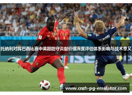 托纳利对阵巴西比赛中英超防守贡献价值深度评估体系影响与战术意义