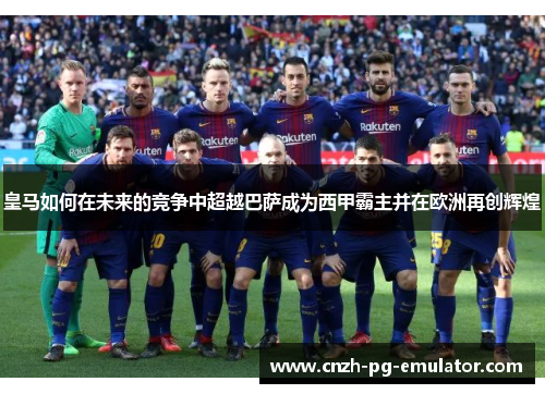 皇马如何在未来的竞争中超越巴萨成为西甲霸主并在欧洲再创辉煌 皇马如何在未来的竞争中超越巴萨成为西甲霸主并在欧洲再创辉煌
