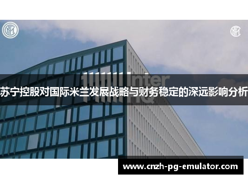 苏宁控股对国际米兰发展战略与财务稳定的深远影响分析 苏宁控股对国际米兰发展战略与财务稳定的深远影响分析